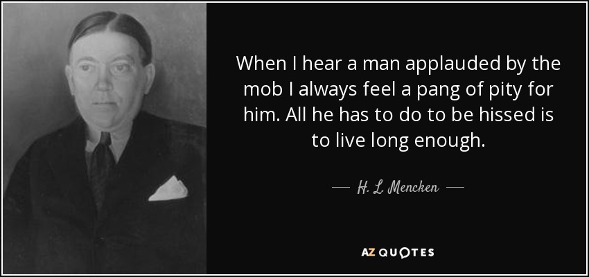 When I hear a man applauded by the mob I always feel a pang of pity for him. All he has to do to be hissed is to live long enough. - H. L. Mencken