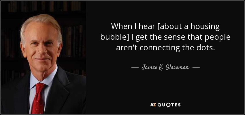 When I hear [about a housing bubble] I get the sense that people aren't connecting the dots. - James K. Glassman