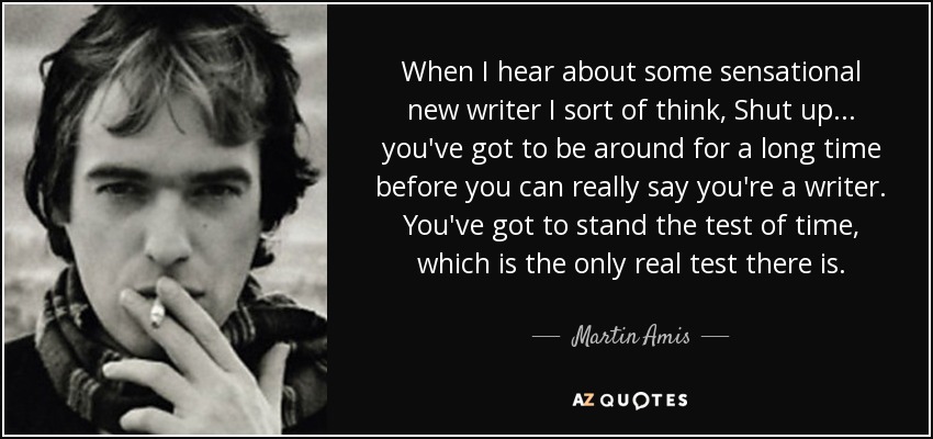 When I hear about some sensational new writer I sort of think, Shut up ... you've got to be around for a long time before you can really say you're a writer. You've got to stand the test of time, which is the only real test there is. - Martin Amis