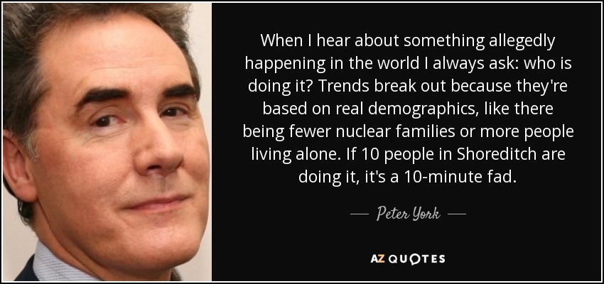 When I hear about something allegedly happening in the world I always ask: who is doing it? Trends break out because they're based on real demographics, like there being fewer nuclear families or more people living alone. If 10 people in Shoreditch are doing it, it's a 10-minute fad. - Peter York