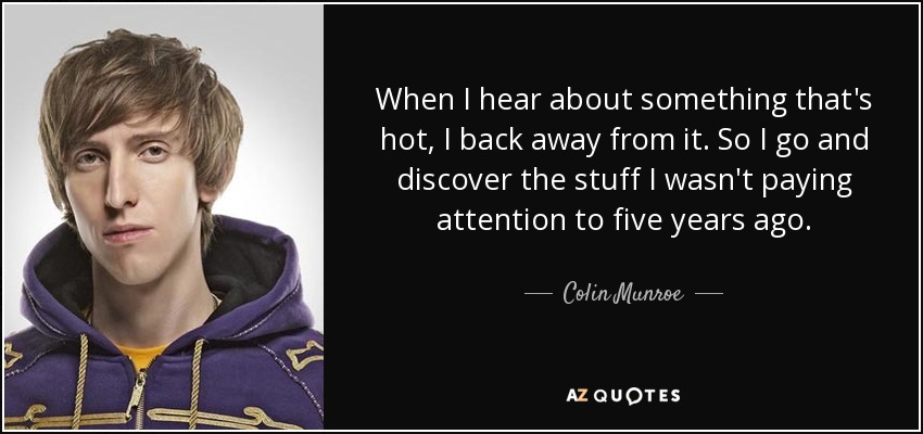 When I hear about something that's hot, I back away from it. So I go and discover the stuff I wasn't paying attention to five years ago. - Colin Munroe