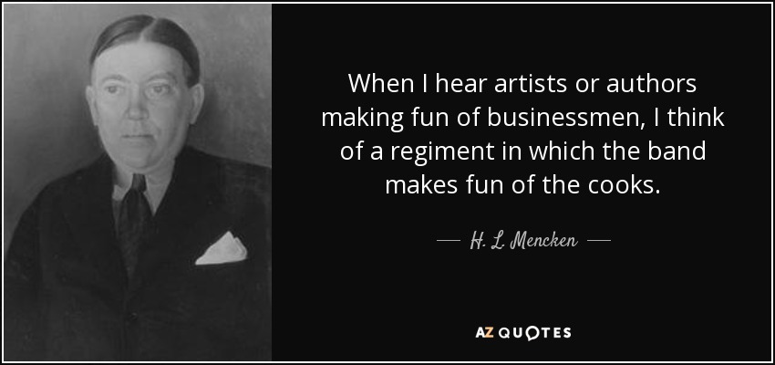 When I hear artists or authors making fun of businessmen, I think of a regiment in which the band makes fun of the cooks. - H. L. Mencken