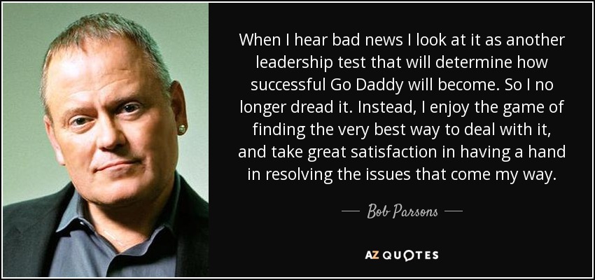 When I hear bad news I look at it as another leadership test that will determine how successful Go Daddy will become. So I no longer dread it. Instead, I enjoy the game of finding the very best way to deal with it, and take great satisfaction in having a hand in resolving the issues that come my way. - Bob Parsons