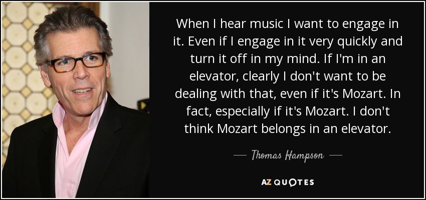 When I hear music I want to engage in it. Even if I engage in it very quickly and turn it off in my mind. If I'm in an elevator, clearly I don't want to be dealing with that, even if it's Mozart. In fact, especially if it's Mozart. I don't think Mozart belongs in an elevator. - Thomas Hampson