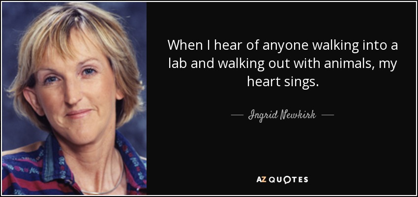 When I hear of anyone walking into a lab and walking out with animals, my heart sings. - Ingrid Newkirk