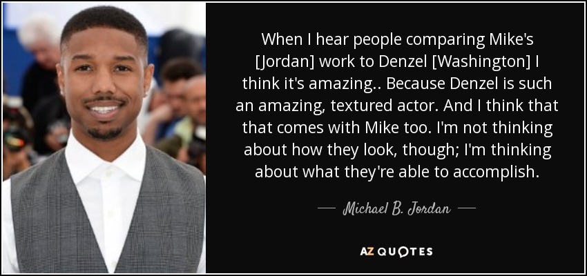 When I hear people comparing Mike's [Jordan] work to Denzel [Washington] I think it's amazing.. Because Denzel is such an amazing, textured actor. And I think that that comes with Mike too. I'm not thinking about how they look, though; I'm thinking about what they're able to accomplish. - Michael B. Jordan