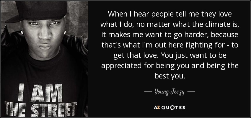 When I hear people tell me they love what I do, no matter what the climate is, it makes me want to go harder, because that's what I'm out here fighting for - to get that love. You just want to be appreciated for being you and being the best you. - Young Jeezy