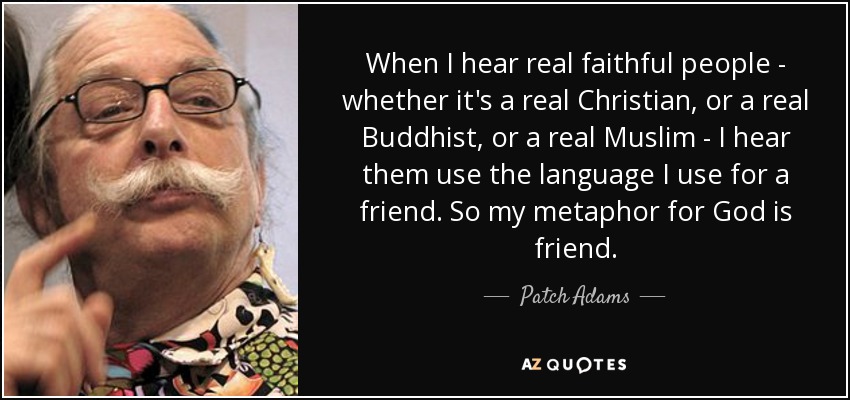 When I hear real faithful people - whether it's a real Christian, or a real Buddhist, or a real Muslim - I hear them use the language I use for a friend. So my metaphor for God is friend. - Patch Adams