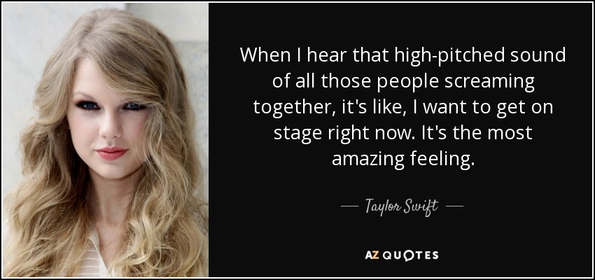 When I hear that high-pitched sound of all those people screaming together, it's like, I want to get on stage right now. It's the most amazing feeling. - Taylor Swift