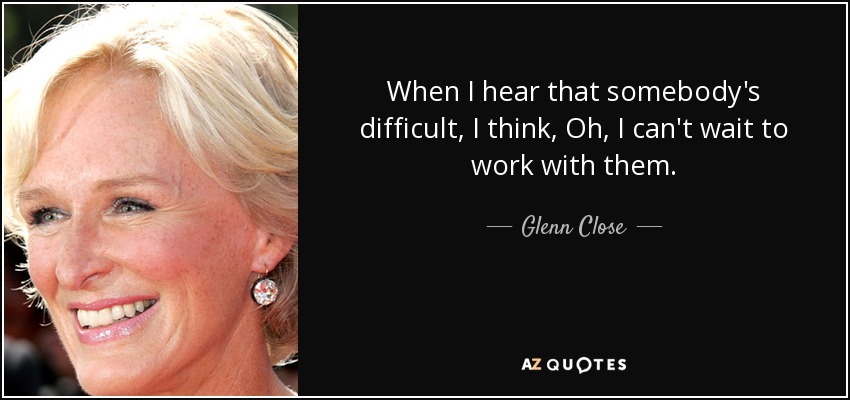 When I hear that somebody's difficult, I think, Oh, I can't wait to work with them. - Glenn Close
