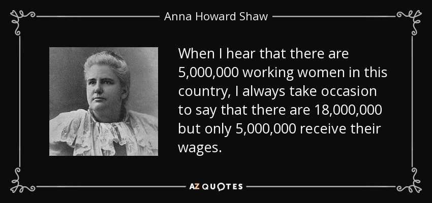 When I hear that there are 5,000,000 working women in this country, I always take occasion to say that there are 18,000,000 but only 5,000,000 receive their wages. - Anna Howard Shaw
