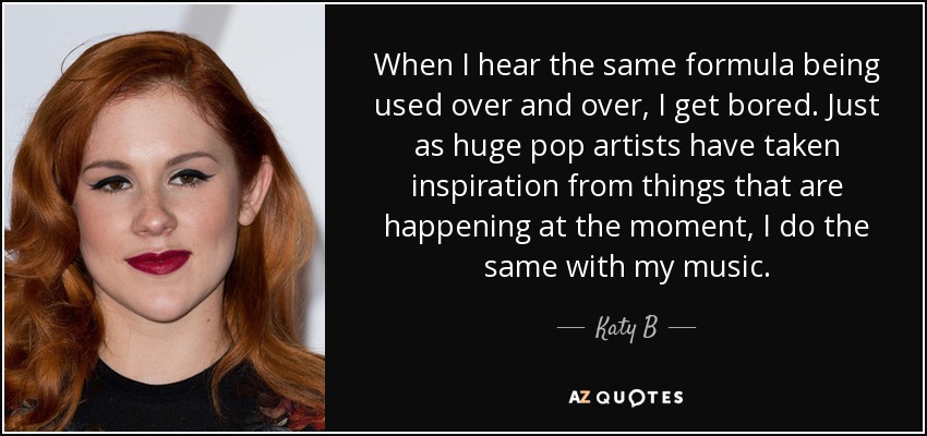 When I hear the same formula being used over and over, I get bored. Just as huge pop artists have taken inspiration from things that are happening at the moment, I do the same with my music. - Katy B