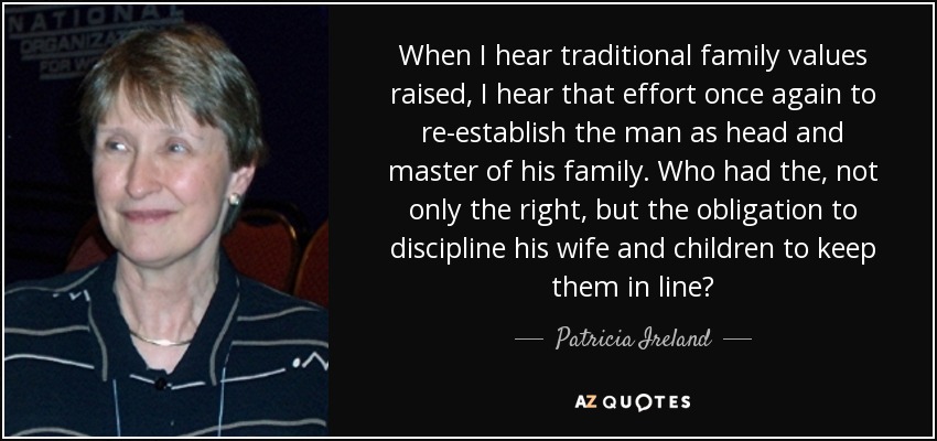 When I hear traditional family values raised, I hear that effort once again to re-establish the man as head and master of his family. Who had the, not only the right, but the obligation to discipline his wife and children to keep them in line? - Patricia Ireland