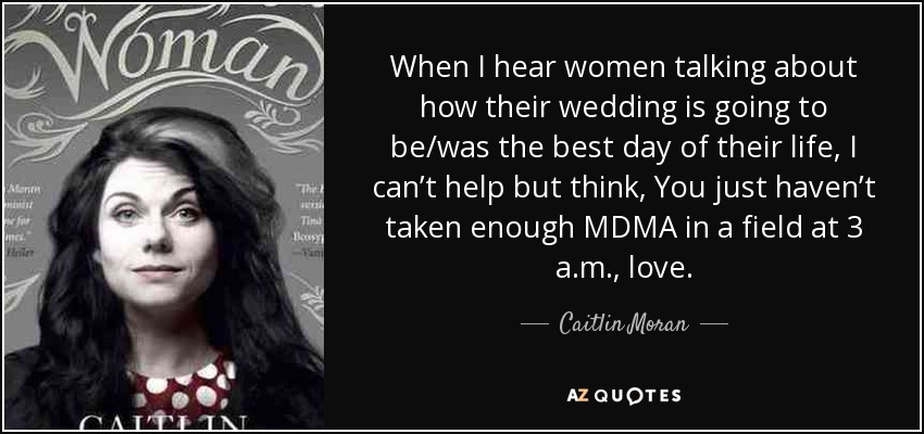 When I hear women talking about how their wedding is going to be/was the best day of their life, I can’t help but think, You just haven’t taken enough MDMA in a field at 3 a.m., love. - Caitlin Moran