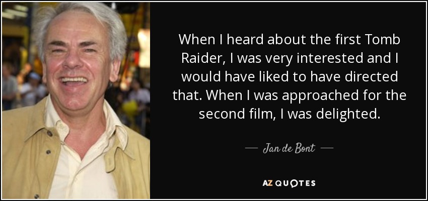 When I heard about the first Tomb Raider, I was very interested and I would have liked to have directed that. When I was approached for the second film, I was delighted. - Jan de Bont