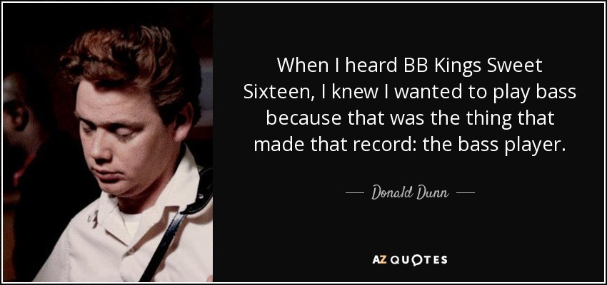 When I heard BB Kings Sweet Sixteen, I knew I wanted to play bass because that was the thing that made that record: the bass player. - Donald Dunn