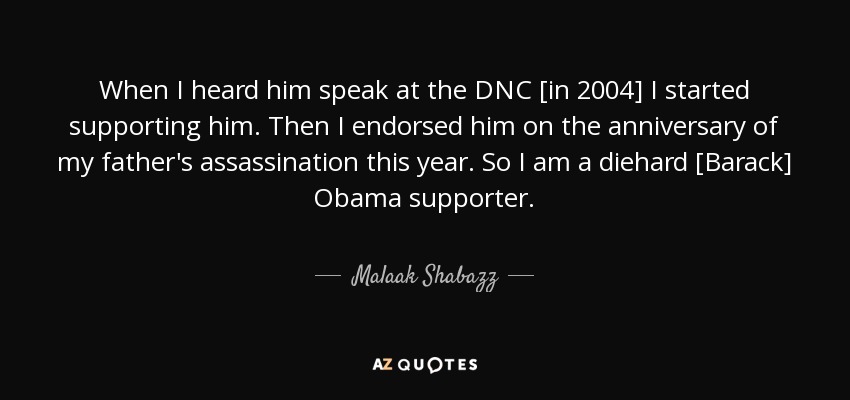 When I heard him speak at the DNC [in 2004] I started supporting him. Then I endorsed him on the anniversary of my father's assassination this year. So I am a diehard [Barack] Obama supporter. - Malaak Shabazz