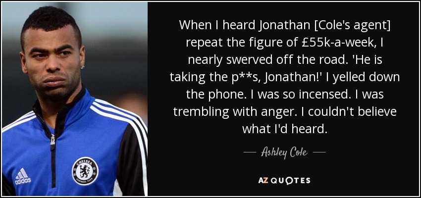 When I heard Jonathan [Cole's agent] repeat the figure of £55k-a-week, I nearly swerved off the road. 'He is taking the p**s, Jonathan!' I yelled down the phone. I was so incensed. I was trembling with anger. I couldn't believe what I'd heard. - Ashley Cole