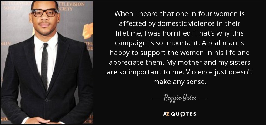 When I heard that one in four women is affected by domestic violence in their lifetime, I was horrified. That's why this campaign is so important. A real man is happy to support the women in his life and appreciate them. My mother and my sisters are so important to me. Violence just doesn't make any sense. - Reggie Yates