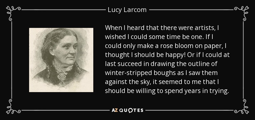 When I heard that there were artists, I wished I could some time be one. If I could only make a rose bloom on paper, I thought I should be happy! Or if I could at last succeed in drawing the outline of winter-stripped boughs as I saw them against the sky, it seemed to me that I should be willing to spend years in trying. - Lucy Larcom