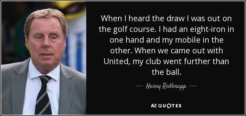 When I heard the draw I was out on the golf course. I had an eight-iron in one hand and my mobile in the other. When we came out with United, my club went further than the ball. - Harry Redknapp