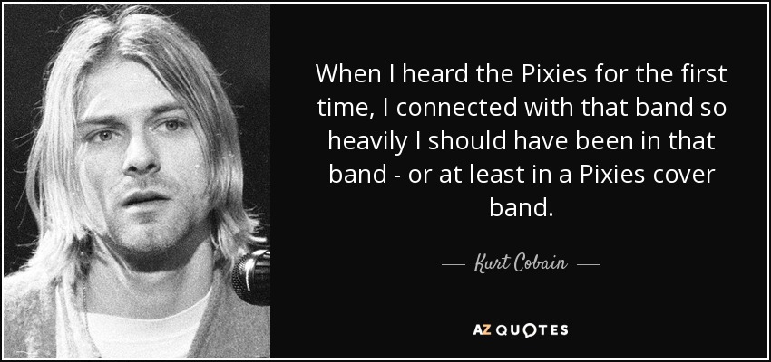 When I heard the Pixies for the first time, I connected with that band so heavily I should have been in that band - or at least in a Pixies cover band. - Kurt Cobain
