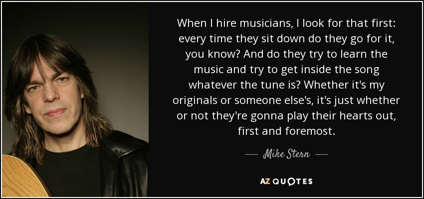 When I hire musicians, I look for that first: every time they sit down do they go for it, you know? And do they try to learn the music and try to get inside the song whatever the tune is? Whether it's my originals or someone else's, it's just whether or not they're gonna play their hearts out, first and foremost. - Mike Stern