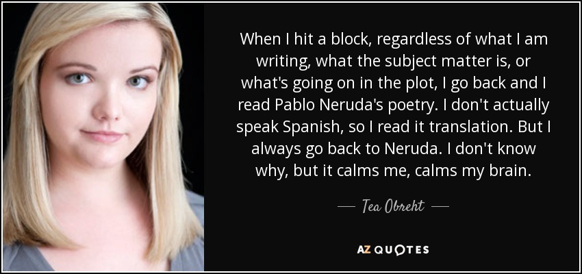 When I hit a block, regardless of what I am writing, what the subject matter is, or what's going on in the plot, I go back and I read Pablo Neruda's poetry. I don't actually speak Spanish, so I read it translation. But I always go back to Neruda. I don't know why, but it calms me, calms my brain. - Tea Obreht