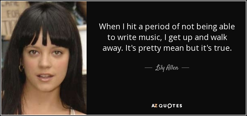 When I hit a period of not being able to write music, I get up and walk away. It's pretty mean but it's true. - Lily Allen