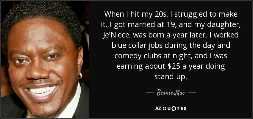 When I hit my 20s, I struggled to make it. I got married at 19, and my daughter, Je'Niece, was born a year later. I worked blue collar jobs during the day and comedy clubs at night, and I was earning about $25 a year doing stand-up. - Bernie Mac