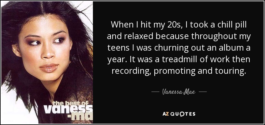 When I hit my 20s, I took a chill pill and relaxed because throughout my teens I was churning out an album a year. It was a treadmill of work then recording, promoting and touring. - Vanessa Mae