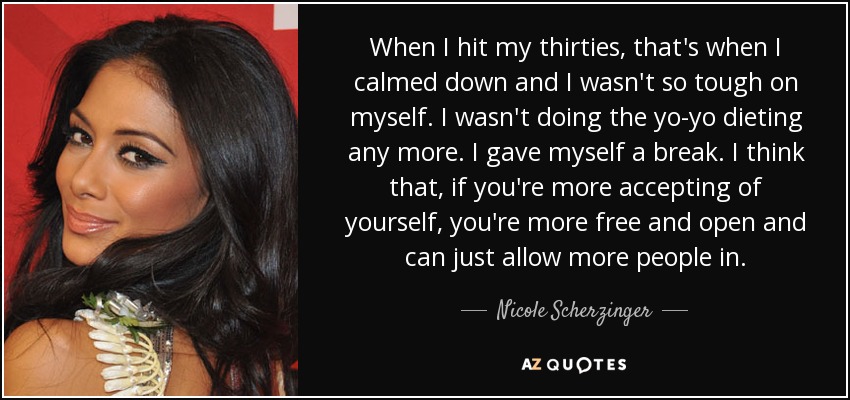 When I hit my thirties, that's when I calmed down and I wasn't so tough on myself. I wasn't doing the yo-yo dieting any more. I gave myself a break. I think that, if you're more accepting of yourself, you're more free and open and can just allow more people in. - Nicole Scherzinger