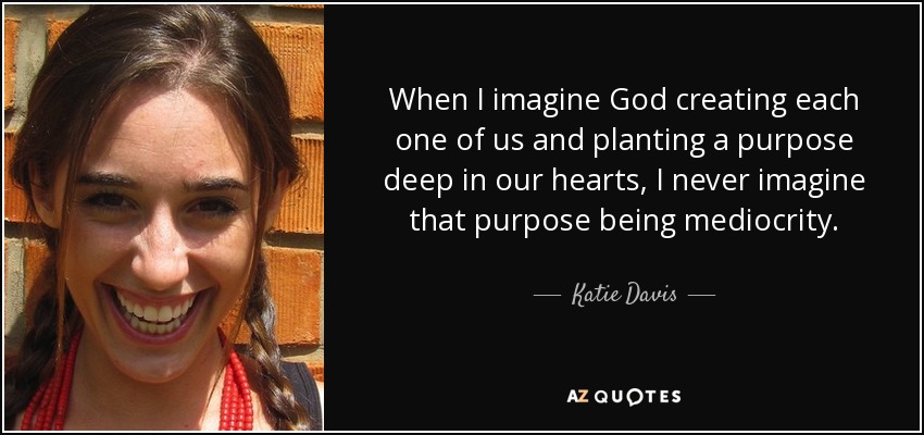 When I imagine God creating each one of us and planting a purpose deep in our hearts, I never imagine that purpose being mediocrity. - Katie Davis