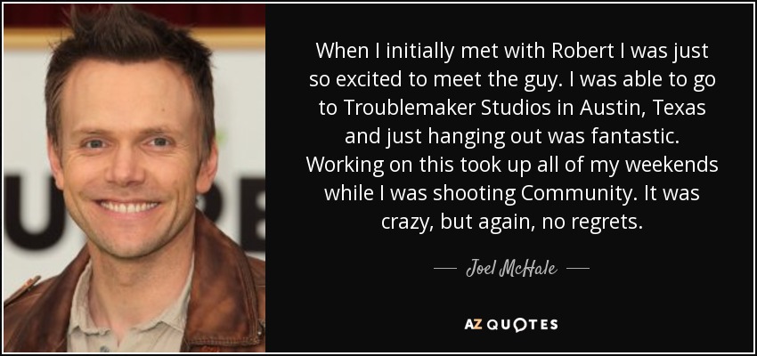 When I initially met with Robert I was just so excited to meet the guy. I was able to go to Troublemaker Studios in Austin, Texas and just hanging out was fantastic. Working on this took up all of my weekends while I was shooting Community. It was crazy, but again, no regrets. - Joel McHale