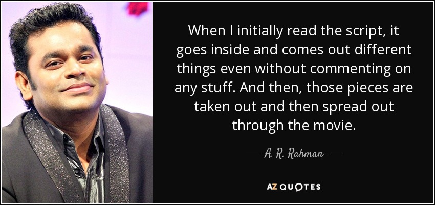When I initially read the script, it goes inside and comes out different things even without commenting on any stuff. And then, those pieces are taken out and then spread out through the movie. - A. R. Rahman