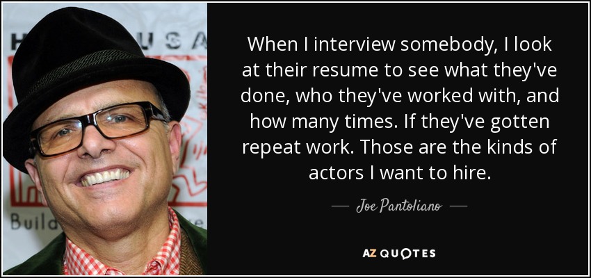 When I interview somebody, I look at their resume to see what they've done, who they've worked with, and how many times. If they've gotten repeat work. Those are the kinds of actors I want to hire. - Joe Pantoliano