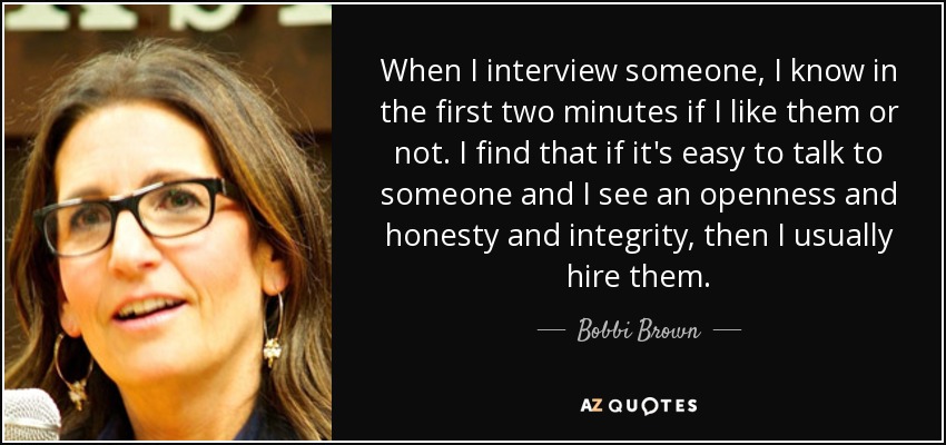 When I interview someone, I know in the first two minutes if I like them or not. I find that if it's easy to talk to someone and I see an openness and honesty and integrity, then I usually hire them. - Bobbi Brown