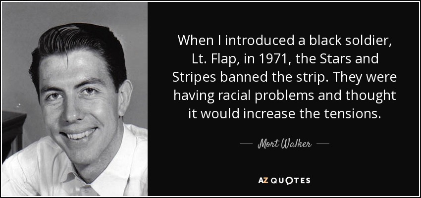 When I introduced a black soldier, Lt. Flap, in 1971, the Stars and Stripes banned the strip. They were having racial problems and thought it would increase the tensions. - Mort Walker