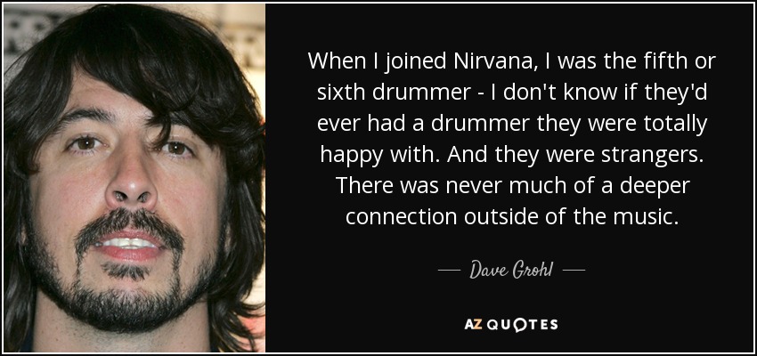 When I joined Nirvana, I was the fifth or sixth drummer - I don't know if they'd ever had a drummer they were totally happy with. And they were strangers. There was never much of a deeper connection outside of the music. - Dave Grohl