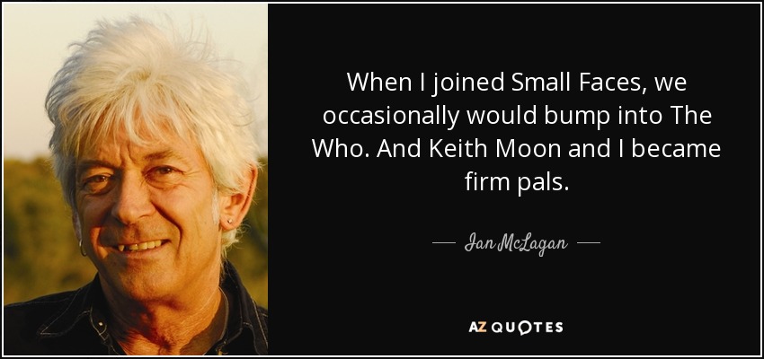 When I joined Small Faces, we occasionally would bump into The Who. And Keith Moon and I became firm pals. - Ian McLagan