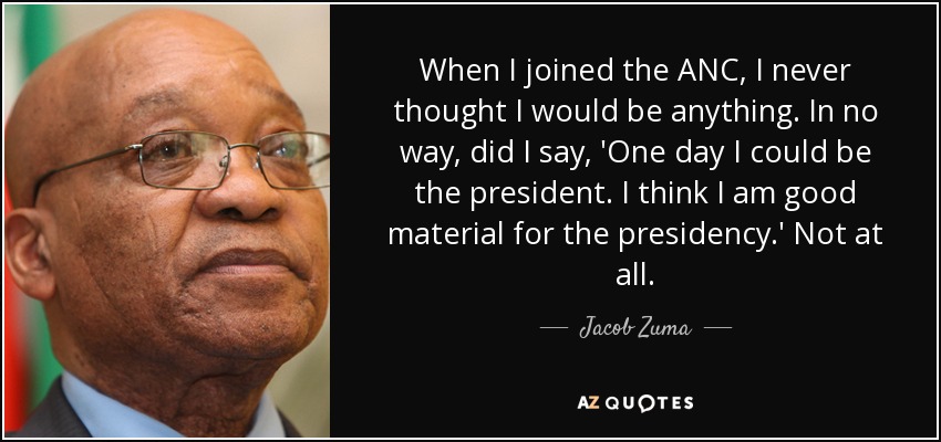 When I joined the ANC, I never thought I would be anything. In no way, did I say, 'One day I could be the president. I think I am good material for the presidency.' Not at all. - Jacob Zuma