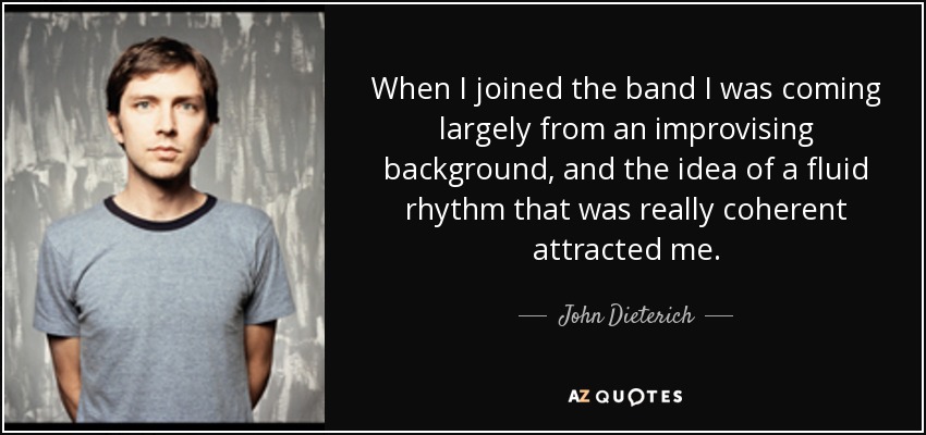 When I joined the band I was coming largely from an improvising background, and the idea of a fluid rhythm that was really coherent attracted me. - John Dieterich