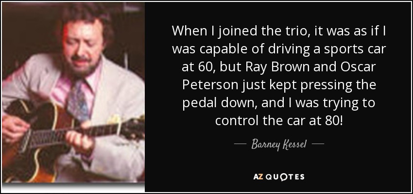 When I joined the trio, it was as if I was capable of driving a sports car at 60, but Ray Brown and Oscar Peterson just kept pressing the pedal down, and I was trying to control the car at 80! - Barney Kessel