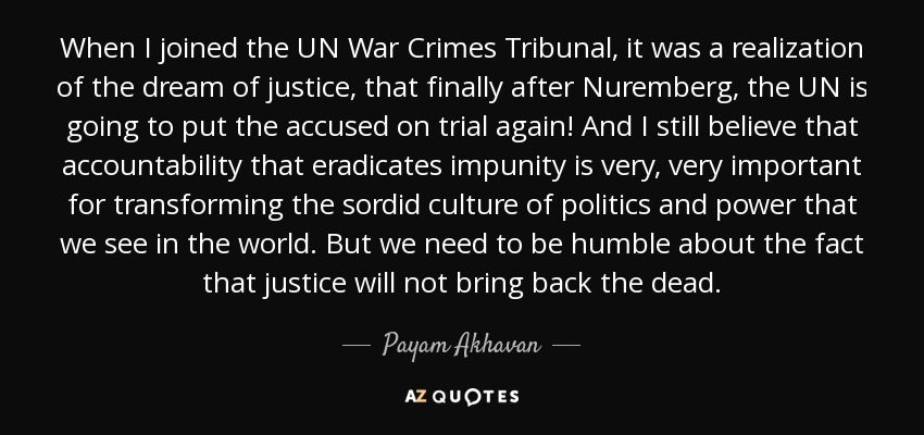 When I joined the UN War Crimes Tribunal, it was a realization of the dream of justice, that finally after Nuremberg, the UN is going to put the accused on trial again! And I still believe that accountability that eradicates impunity is very, very important for transforming the sordid culture of politics and power that we see in the world. But we need to be humble about the fact that justice will not bring back the dead. - Payam Akhavan