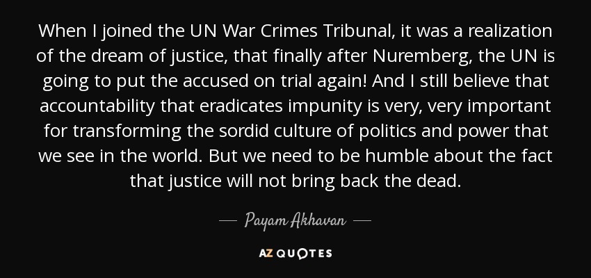 When I joined the UN War Crimes Tribunal, it was a realization of the dream of justice, that finally after Nuremberg, the UN is going to put the accused on trial again! And I still believe that accountability that eradicates impunity is very, very important for transforming the sordid culture of politics and power that we see in the world. But we need to be humble about the fact that justice will not bring back the dead. - Payam Akhavan