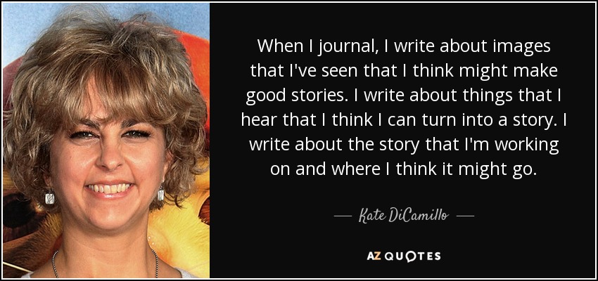 When I journal, I write about images that I've seen that I think might make good stories. I write about things that I hear that I think I can turn into a story. I write about the story that I'm working on and where I think it might go. - Kate DiCamillo
