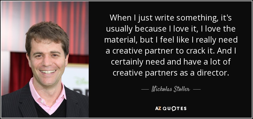 When I just write something, it's usually because I love it, I love the material, but I feel like I really need a creative partner to crack it. And I certainly need and have a lot of creative partners as a director. - Nicholas Stoller