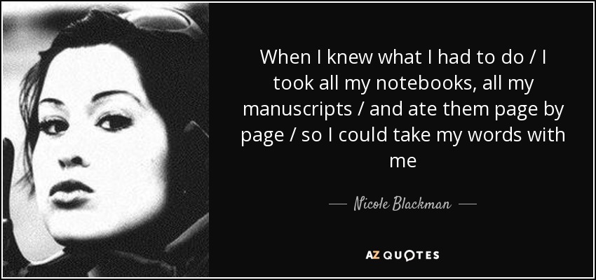 When I knew what I had to do / I took all my notebooks, all my manuscripts / and ate them page by page / so I could take my words with me - Nicole Blackman