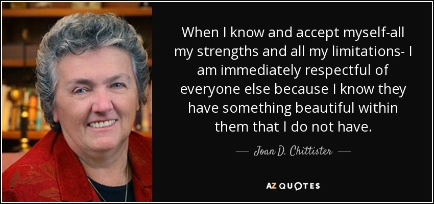 When I know and accept myself-all my strengths and all my limitations- I am immediately respectful of everyone else because I know they have something beautiful within them that I do not have. - Joan D. Chittister