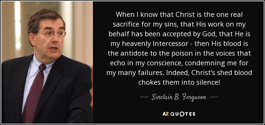 When I know that Christ is the one real sacrifice for my sins, that His work on my behalf has been accepted by God, that He is my heavenly Intercessor - then His blood is the antidote to the poison in the voices that echo in my conscience, condemning me for my many failures. Indeed, Christ's shed blood chokes them into silence! - Sinclair B. Ferguson